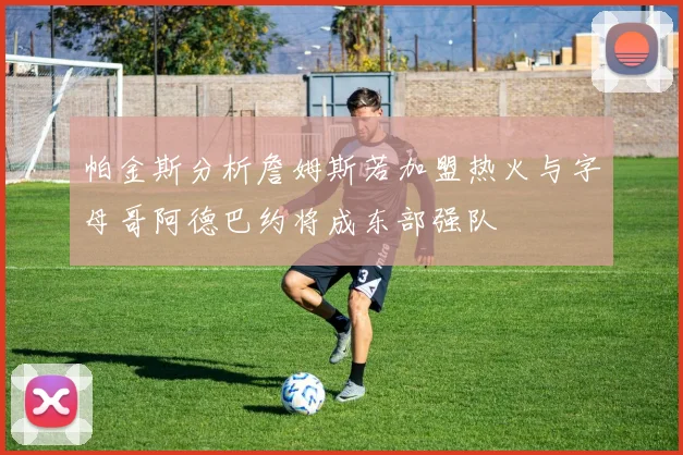 帕金斯分析詹姆斯若加盟热火与字母哥阿德巴约将成东部强队